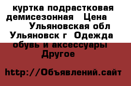 куртка подрастковая демисезонная › Цена ­ 1 200 - Ульяновская обл., Ульяновск г. Одежда, обувь и аксессуары » Другое   